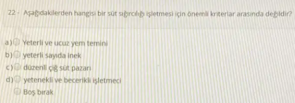 22. Asagidakilerden hangisi bir sút sigiralign işletmesi ian onemil kriterlar arasinda degidir?
a) Yeterli ve ucuz yem temini
b) yeterli sayida inek
c) duzenli cig sut pazar
d) yetenekli ve becerikli isletmeci
D Bos birak