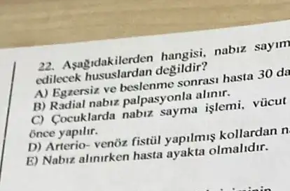 22. Asagidakilerden hangisi, nabiz sayim
edilecek degildir?
A) Egzersiz ve beslenme sonrasi hasta 30 da
B) Radial nabiz palpasyonla alinir.
C) Cocuklarda nabiz sayma islemi, vũcut
once yapilir.
D) Arterio- venoz fistil yapilmus kollardan n
E) Nabiz alinirken hasta ayakta olmalidir.