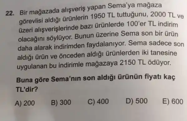 22. Bir magazada allsveris yapan Sema'ya magaza
gorevlisi aldiā ürünlerin 1950 TL tuttugunu , 2000 TL ve
üzeri allşverişleri de bazi ürünlerde
100' er TL indirim
olacagini Bunun ủzerine Sema son bir ürün
daha alarak indirimden faydalanlyor . Sema sadece son
aldigi ürün ve onceden aldigi ürünlerden iki tanesine
uygulanan bu indirimle magazaya 12150 TL odüyor.
Buna góre Sema'nin son aldig ürünün fiyati kac
TL'dir?
A) 200
B) 300
C) 400
D) 500
E) 600