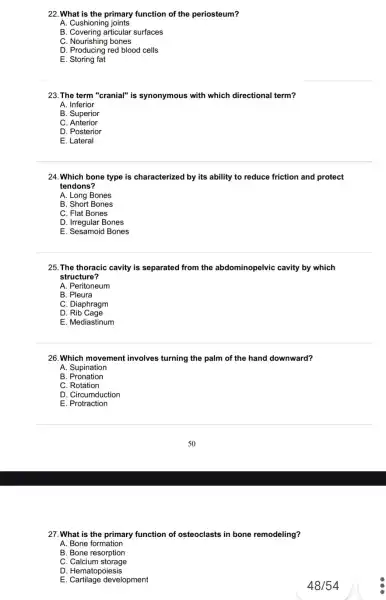 22. What is the primary function of the periosteum?
A. Cushioning joints
B. Covering articular surfaces
C. Nourishing bones
D. Producing red blood cells
E. Storing fat
23. The term "cranial"is synonymous with which directional term?
A. Inferior
B. Superior
C. Anterior
D. Posterior
E. Lateral
24.Which bone type is characterized by its ability to reduce friction and protect
tendons?
A. Long Bones
B. Short Bones
C. Flat Bones
D. Irregular Bones
E. Sesamoid Bones
25. The thoracic cavity is separated from the abdominopelvic cavity by which
structure?
A. Peritoneum
B. Pleura
C. Diaphragm
D Rib Cage
E. Mediastinum
26. Which movement involves turning the palm of the hand downward?
A. Supination
B . Pronation
C. Rotation
D. Circumduction
E Protraction
27. What is the primary function of osteoclasts in bone remodeling?
A. Bone formation
B. Bone resorption
C. Calcium storage
D . Hematopoiesis
E Cartilage development