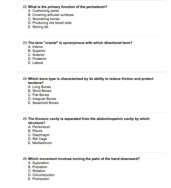 22. What is the primary function of the periosteum?
A. Cushioning joints
B. Covering articular surfaces
C. Nourishing bones
Now rishing
D. Producing red blood cells
E Storing fat
23. The term "cranial"is synonymous with which directional term?
A. Inferior
B. Superior
C Anterior
D. Posterior
E. Lateral
24.Which bone type is characterized by its ability to reduce friction and protect
tendons?
A. Long Bones
B. Short Bones
C. Flat Bones
D. Irregular Bones
E. Sesamoid Bones
25. The thoracic cavity is separated from the abdominopelvic cavity by which
structure?
A. Peritoneum
B. Pleura
C. Diaphragm
D Rib Cage
E. Mediastinum
26. Which movement involves turning the palm of the hand downward?
A. Supination
B. Pronation
C. Rotation
D. Circumduction
E. Protraction