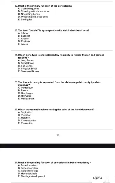 22. What is the primary function of the periosteum?
A. Cushioning joints
B. Covering articular surfaces
C. Nourishing bones
D. Producing red blood cells
E. Storing fat
23. The term "cranial"is synonymous with which directional term?
A. Inferior
B. Superior
C. Anterior
D. Posterior
E. Lateral
24.Which bone type is characterized by its ability to reduce friction and protect
tendons?
A. Long Bones
B. Short Bones
C. Flat Bones
D. Irregular Bones
E. Sesamoid Bones
25. The thoracic cavity is separated from the abdominopelvic cavity by which
structure?
A. Peritoneum
B. Pleura
C. Diaphragm
D Rib Cage
E. Mediastinum
26. Which movement involves turning the palm of the hand downward?
A. Supination
B . Pronation
C. Rotation
D. Circumduction
E. Protraction
27. What is the primary function of osteoclasts in bone remodeling?
A. Bone formation
B. Bone resorption
C. Calcium storage
D. Hematopoiesis
E. Cartilage development