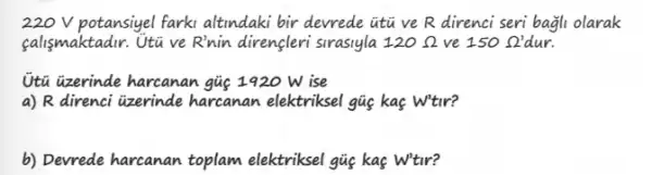 220 V potansiyel farki altindaki bir devrede itu ve R direnci seri bagli olarak
calismaktadir. Utive Rinin direngleri sirasiyla 120Omega  ve 150Omega ' dur.
Utu uzerinde harcanan gue 1920 W ise
a) R direnci Gzerinde harcanan elektriksel gus kas W'tir?
b) Devrede harcanan toplam elektriksel gig kas Wtir?