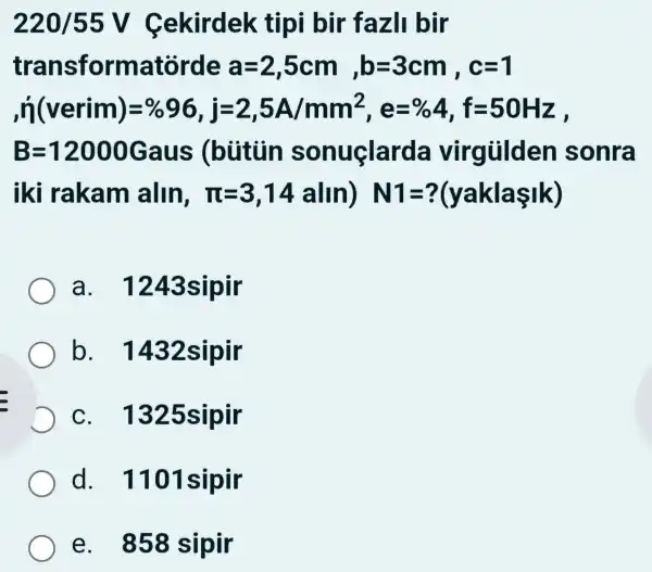 220/55V Cekirdek tipi i bir fazI bir
transformatórde a=2,5cm,b=3cm,c=1
n(verim)=% 96,j=2,5A/mm^2,e=% 4,f=50Hz
B=12000Gaus (bùitùn sonuclar da virgülden sonra
I rakam alln,pi =3,14alln)N1=?(yaklasik)
a . 1243s ipir
b . 1432 sipir
C . 1325 sipir
d . 1101sipir
e . 858 sipir