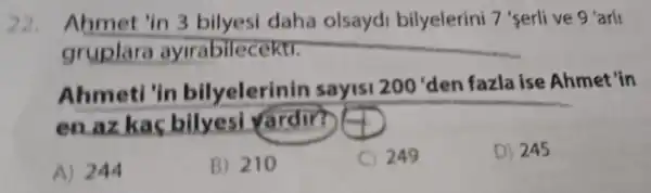 22.Ahmet in 3 bilyesi daha olsayd bilyelerini 7: serli ve 9'arl 9'
gruplara ayirabilecekti.
Ahmeti in bilyelerin in sayisi 200' den fazla ise Ahmet in
en az kas bilyesi yardir?
A) 244
B)210
C) 249
D)245