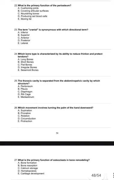 22.What is the primary function of the periosteum?
A. Cushioning joints
B. Covering articular surfaces
C. Nourishing bones
D. Producing red blood cells
E. Storing fat
23. The term "cranial"is synonymous with which directional term?
A. Inferior
B. Superior
C Anterior
D. Posterior
E. Lateral
24.Which bone type is characterized by its ability to reduce friction and protect
tendons?
A. Long Bones
B. Short Bones
C. Flat Bones
D. Irregular Bones
E. Sesamoid Bones
25. The thoracic cavity is separated from the abdominopelvic cavity by which
structure?
A. Peritoneum
B. Pleura
C. Diaphragm
D Rib Cage
E. Mediastinum
26.Which movement involves turning the palm of the hand downward?
A. Supination
B Pronation
C. Rotation
D. Circumduction
E. Protraction
27. What is the primary function of osteoclasts in bone remodeling?
A. Bone formation
B. Bone resorption
C. Calcium storage
D. Hematopoiesis
E development