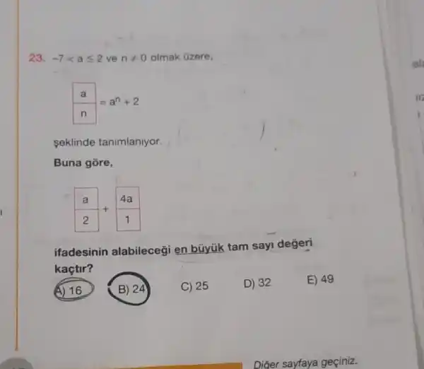 23. -7lt aleqslant 2 ve nneq 0 olmak Gzere,
(a)/(n)=a^n+2
seklinde tanimlanlyor.
Buna gore,
(a)/(2)+(4a)/(1)
ifadesinin alabileceği en büyúk tam sayi değeri
kaçtir?
(A) 16
B) 24
C) 25
D) 32
E) 49