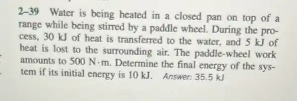 2-39 Water is being heated in a closed pan on top of a
range while being stirred by a paddle wheel. During the pro-
cess, 30 kJ of heat is transferred to the water,and 5 kJ of
heat is lost to the surrounding air.The paddle-wheel work
amounts to 500Ncdot m
Determine the final energy of the sys-
tem if its initial energy is 10 kJ Answer:35.5 kJ