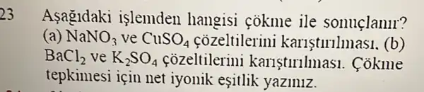 23
Asagldaki islemden hangisi cokme ile sonuclanll?
(a) NaNO_(3) ve CuSO_(4) cozeltilerini kariştirilmas1. (b)
BaCl_(2) ve K_(2)SO_(4) cozeltilerini karlstlrllm as1. Cokme
tepkimesi için net iyonik esitlik yaziniz.