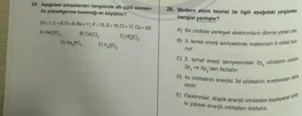 24. Apportabili bilapikerden hangislinde-alith cizili elemen-
tin yukselfigerome basamagy en boydiktor?
H=1,C=6,O=8,Na=11,P=15,S=16,Cl=17,Ca=20)
A) NaClO, B) CaCO_(3)	C) HClO_(3)
D) MayPO_(4) E) H_(2)SO_(3)
26. Modern atom teorisi lie ilgili agagidaki yargiardan
hangisi yanlistir?
A) Bir orbitale yerlepen elektronlann dónme yónlen zes
B) 3. temel enerji seviyesinde maksimum 9 orbit bulur
nur.
C) 2. temel enerji seviyesindeki 2p_(z)
orbitalinin enerjs
2p_(x) ve 2p_(y) den fazladir.
D) 4s orbitalinin enerjisi ad orbitalinin enerjisinden didi
azdir.
E) Elektronlar, dopok enerjil orbitalden baglayarak sirir
la yüksek enerjili orbitaller doldurur.