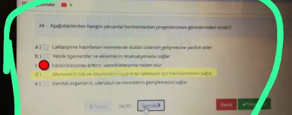 24- Asagidakilerden hangisi plesanta hormonlardan progesteronun goreelerinden biridir?
a) Laktasyona haziflanan memelerde duktal sistemin geligmesine yardim eder
b) Pelvik ligamentler ve eklemlerin relaksasyonunu saglar
c Vaskolizasyonu artinr, vazodiatasyona neden olur
d) Memelerin lob ve lobuluslerin uyararak laktasyon ion hazirlanmasin sagia
e) Genital organlarn, uterusun ve memelerin genislemesini saglar