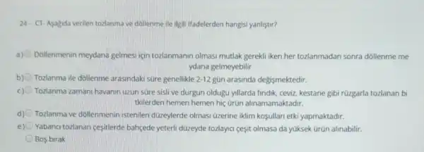 24. CT-Asagida verilen tozlanma ve dollenme ile ilgili ifadelerden hangisi yanlistir?
a) Dollenmenin meydana gelmesi için tozlanmanir olmasi mutlak gerekli iken her tozlanmadan sonra dóllenme me
ydana gelmeyebilir
b) Tozlanma ile dollenme arasindaki süre genellikle 2-12 gün arasinda degismektedir.
Tozlanma zamani havanin uzun süre sislive durgun oldugu yillarda findik, ceviz, kestane gibi rüzgarla tozlanan bi
tkilerden hemen hemen hiç ürün alinamamaktadir.
d) Tozlanma ve dôllenmenin istenilen düzeylerde olmasi üzerine iklim kofullari etki yapmaktadir.
e) Yabanci tozlanan cesitlerde bahçede yeterli düzeyde tozlayici çesit olmasa da yúksek Grün alinabilir.
Bos birak