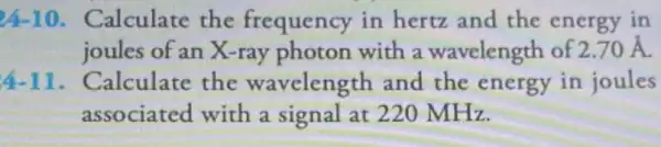 24-10 Calculate the frequency in hertz and the energy in
joules of an X-ray photon with a wavelength of 2.70stackrel (circ )(A)
4-11 . Calculate the wavelength and the energy in joules
associated with a signal at 220 MHz.