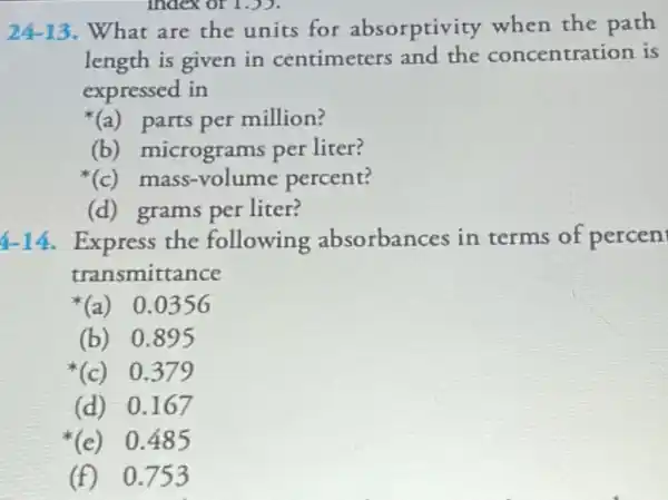 24-13. What are the units for absorptivity when the path
length is given in centimeters centration is
expressed in
(a)parts per million?
(b) micrograms per liter?
(c)mass-volume percent?
(d) grams per liter?
4-14. Express the following absorbances in terms of percen
transmittance
(a)0.0356
(b) 0.895
*(c) 0.379
(d)0.167
(e)0.485
(f)0.753
index or 1.)).