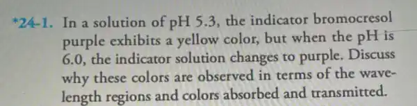 *24-1.In a solution of pH5.3 the indicator bromocresol
purple exhibits a yellow color, but when the pH is
6.0, the indicator solution changes to purple. Discuss
why these colors are observed in terms of the wave-
length regions and colors absorbed and transmitted.