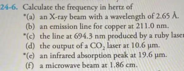 24-6 Calculate the frequency in hertz of
(a) an X-ray beam with a wavelength of 2.65stackrel (circ )(A)
(b) an emission line for copper at 211.0 nm.
(c)the line at 694.3 nm produced by a ruby laser
(d) the output of a CO_(2) laser at 10.6 jim.
(e)an infrared absorption peak at 19.6 um.
(f) a microwave beam at 1.86 cm.