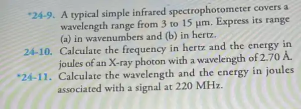 *24-9 . A typical simple infrared spectrophotometer covers a
wavelength range from 3 to 15 jum Express its range
(a) in wavenumbers and (b)in hertz.
24-10 Calculate the frequency in hertz and the energy in
joules of an X-ray photon with a wavelength of
2.70stackrel (circ )(A)
2411. Calculate the wavelength and the energy in joules
associated with a signal at 220 MHz.