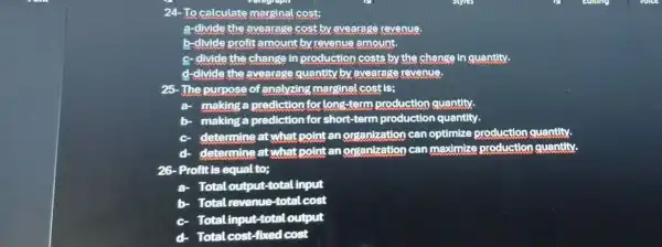 24-To calculate marginal cost;
a-divide the avearage cost by avearage revenue.
b-divide profit amount by revenue amount.
c- divide the change in production costs by the change in quantity.
d-divide the avearage quantity by avearage revenue.
25-The purpose of analyzing marginal cost is;
a- making a prediction for long-term production quantity.
making a prediction for short-term production quantity.
c determine at what point an organization can optimize production quantity.
determine at what point an organization can maximize production quantity.
26- Profit is equal to;
a Total output-total Input
b- Total revenue-total c cost
c Total input-total output
Total cost-fixed cost