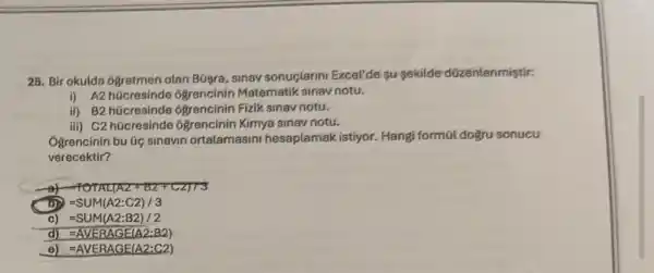 25. Bir okulda 6gretmen olan B09ra, sinav sonuclanni Excel'de su gekilde düzenlenmiştir:
i) A2 hücresinde ogrencinin Matematik sinav notu.
ii) B2 hücresinde 6grencinin Fizik sinav notu.
iii) C2 hücresinde ôgrencinin Kimya sinav notu.
Ogrencinin bu Gic sinavin ortalamasini hesaplamak istiyor.Hangi formül dogru sonucu
verecektir?
of HOHAL(AZ+BZ+CZ)73
=SUM(A2:C2)/3
c) =SUM(A2:B2)/2
d) =AVEBAGE(A2:B2)
e) =AVERAGE(A2:C2)