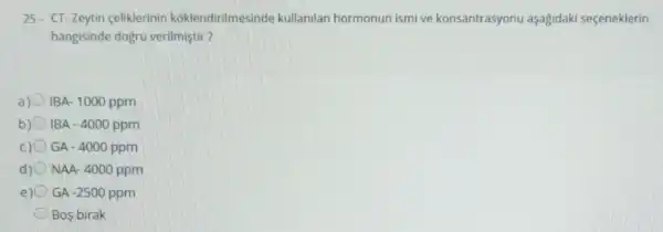 25. CT-Zeytin celiklerinin koklendirilmesinde kullanilan hormonun ismi ve konsantrasyonu aşagidaki seçeneklerin
hangisinde dogru verilmiştir?
a) IBA- 1000 ppm
IBA -4000ppm
c) GA - 4000 ppm
d) NAA- 4000 ppm
e) GA -2500 ppm
Bos birak