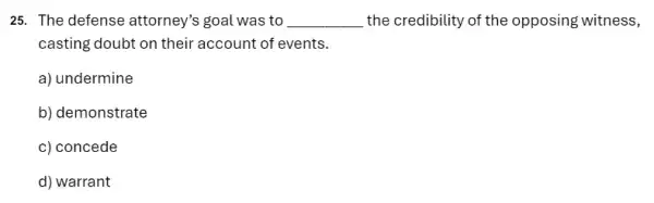 25. The defense attorney's goal was to __ the credibility of the opposing witness,
casting doubt on their account of events.
a) undermine
b) demonstrate
c) concede
d) warrant