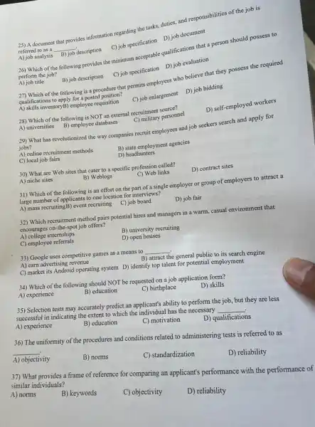 25) A document that provides information regarding the tasks, duties, and responsibilities of the job is
referred to as a __
decription C)job specification D)job document
A) job analysis
26) Which of the following provides the minimum acceptable qualifications that a person should possess to
perform the job?
A) job title
(C) job specification D)job evaluation
B) job description
27) Which of the following is a procedure that permits employees who believe that they possess the required
qualifications to apply for a posted position?
A) skills inventoryB) employee requisition
C) job enlargement D)job bidding
28) Which of the following is NOT an external recruitment source?
A) universities
B) employee databases
C) military personnel
D) self-employed workers
29) What has revolutionized the way companies recruit employees and job seekers search and apply for
jobs?
A) online recruitment methods
B) state employment agencies
C) local job fairs
D) headhunters
30) What are Web sites that cater to a specific profession called?
A) niche sites
B) Weblogs
C) Web links
D) contract sites
31) Which of the following is an effort on the part of a single employer or group of employers to attract a
large number of applicants to one location for interviews?
A) mass recruitingB)event recruiting
C) job board
D) job fair
32) Which recruitment method pairs potential hires and managers in a warm.casual environment that
encourages on-the-spot job offers?
A) college internships
B) university recruiting
C) employee referrals
D) open houses
33) Google uses competitive games as a means to __
A) earn advertising revenue
B) attract the general public to its search engine
C) market its Android operating system D) identify top talent for potential employment
34) Which of the following should NOT be requested on a job application form?
A) experience
B) education
C) birthplace
D) skills
35) Selection tests may accurately predict an applicant's ability to perform the job, but they are less
successful in indicating the extent to which the individual has the necessary
__
A) experience
B) education
C) motivation
D) qualifications
36) The uniformity of the procedures and conditions related to administering tests is referred to as
__
A) objectivity
B) norms
C) standardization
D) reliability
37) What provides a frame of reference for comparing an applicant's performance with the performance of
similar individuals?
A) norms
B) keywords
C) objectivity
D) reliability