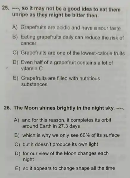 25. , so it may not be a good idea to eat them
unripe as they might be bitter then.
A) Grapefruits are acidic and have a sour taste
B) Eating grapefruits daily can reduce the risk of
cancer
C) Grapefruits are one of the lowest -calorie fruits
D) Even half of a grapefruit contains a lot of
vitamin C
E) Grapefruits are filled with nutritious
substances
26. The Moon shines brightly in the night sky, .
A) and for this reason,it completes its orbit
around Earth in 273 days
B) which is why we only see 60%  of its surface
C) but it doesn't produce its own light
D) for our view of the Moon changes each
night
E) so it appears to change shape all the time