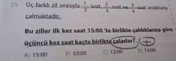 25. Uç farkll zil sirasiyla (1)/(2) saat, (2)/(3) saat ve (3)/(4) saat araliklarla
calmaktadir.
Bu ziller ilk kez saat 15:00 te birlikte caldiklarina gore
úcúncũ kez saat kasta birlikte _falarlar?
A) 15:00
B) 03:00
C) 12:00
D) 13:00