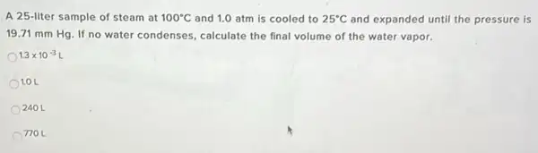 A 25-liter sample of steam at 100^circ C and 1.0 atm is cooled to 25^circ C and expanded until the pressure is
19.71 mm Hg. If no water condenses, calculate the final volume of the water vapor.
1.3times 10^-3L
1.0 L
240L
770 L