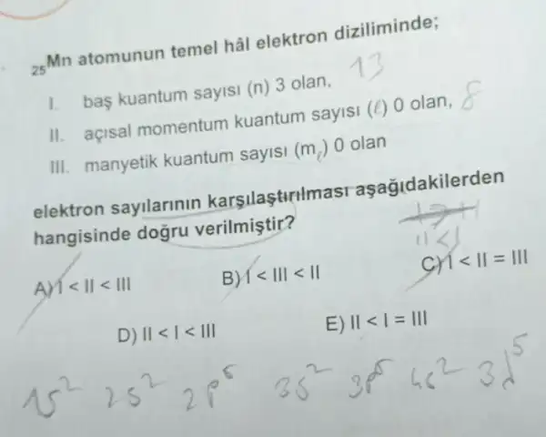 (}_{25)Mn
atomunun temel hal elektron diziliminde;
1. bas kuantum sayisi (n) 3 olan,
II. açisal momentum kuantum sayisi (e) 0 olan,
III. manyetik kuantum sayisi (m_(l)) 0 olan
elektron sayilarinin karşilaşturlmasi aşağidakilerden
hangisinde doğru verilmiştir?
A)1lt Vert lt Vert vert 
B) vert lt Vert vert lt Vert 
cr 1lt Vert =Vert vert 
D) Vert lt vert lt Vert vert 
E) Vert lt vert =Vert vert