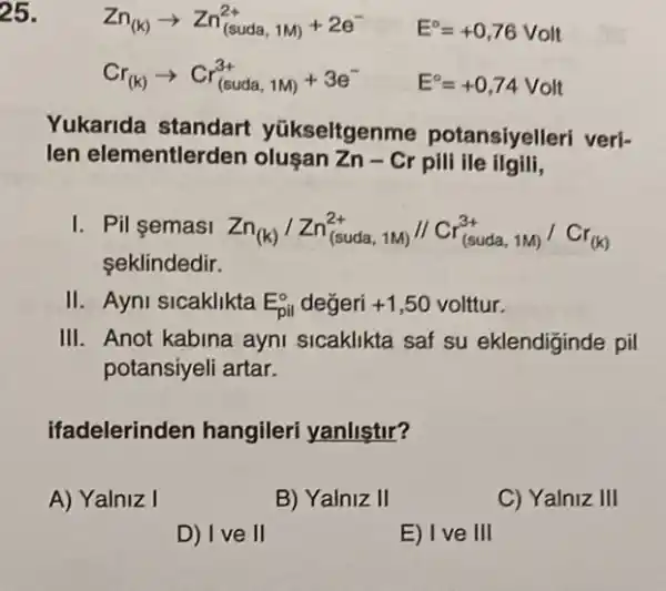 25.
Zn_((k))arrow Zn_((suda,1M))+2e^- E^circ =+0,76 Volt
Cr_((k))arrow Cr_((suda,1M))+3e^- E^circ =+0,74Volt
Yukarida standart yükseltgenme potansiyelleri veri-
len elementlerden olusan Zn-Cr pili ile ilgili,
I. Pil semasi Zn_((k))/Zn_((suda,1W))//Cr_((suda,1M))/Cr_((k))
seklindedir.
II. Ayni sicaklikta E_(pil)^o degeri +1,50volttur
III. Anot kabina ayni sicaklikta saf su eklendiginde pil
potansiyeli artar.
ifadelerinden hangileri yanlistir?
A) Yalniz I
B) Yalniz II
C) Yalniz III
D) Ive II
E) Ive III