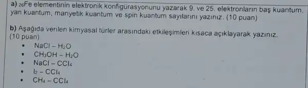 a) 26Fe elementinin elektronik konfigürasyonunu yazarak 9. ve 25. elektronlarin baş kuantum,
yan kuantum , manyetik kuantum ve sayilarini yaziniz. (10 puan)
b) Asagida verilen kimyasal tủrler arasindaki etkileşimleri kisaca açiklayarak yaziniz.
(10 puan)
NaCl-H_(2)O
CH_(3)OH-H_(2)O
NaCl-CCl_(4)
I_(2)-CCl_(4)
CH_(4)-CCl_(4)