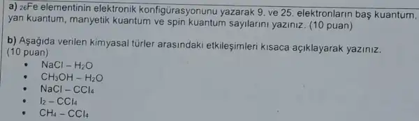 a) 26Fe elementinin elektronik konfigürasyonunu yazarak 9. ve 25 elektronlarin bas kuantum,
yan kuantum , manyetik kuantum ve spin kuantum sayilarini yaziniz. (10 puan)
b) Asagida verilen kimyasal túrler arasindaki etkileşimleri kisaca açiklayarak yaziniz.
(10 puan)
NaCl-H_(2)O
CH_(3)OH-H_(2)O
NaCl-CCl_(4)
I_(2)-CCl_(4)
CH_(4)-CCl_(4)