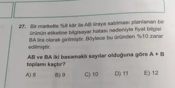 27. Bir markette % 8
kâr ile AB liraya satilmasi planlanan bir
ürünün etiketine bilgisayar hatasi nedeniyle fiyat bilgisi
BA lira olarak girilmiştir Bỏylece bu üründen
% 10 zarar
edilmiştir.
AB ve BA iki basamakll sayilar olduguna gõre A+B
toplami kaçtir?
A) 8
B) 9
C) 10
D) 11
E) 12