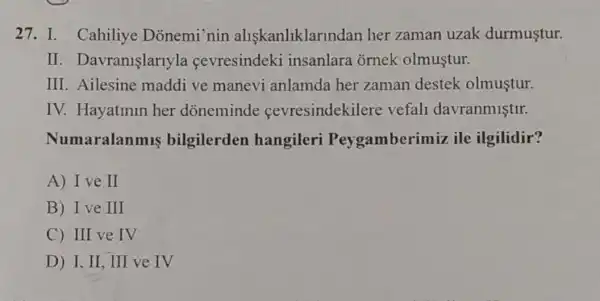 27. I. Cahiliye Donemi'nin aliskanliklarir dan her zaman uzak durmustur.
II . Davranişlarlyla cevresindeki insanlara ornek olmustur.
III. Ailesine maddi ve manevi anlamda her zaman destek olmustur.
IV. Hayatinin her doneminde cevresindekilere vefall davranmistir.
aralanmis bilgilerden hangileri Peygamberi miz ile ilgilidir?
A) Ive II
B) I ve III
C) III ve IV
D) I, II , III ve IV