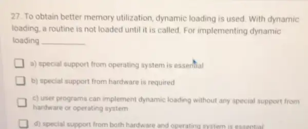 27. To obtain better memory utilization, dynamic loading is used. With dynamic
loading, a routine is not loaded until it is called. For implementing dynamic
loading __
a) special support from operating system is essential
b) special support from hardware is required
c) user programs can implement dynamic loading without any special support from
hardware or operating system
d) special support from both hardware and operating system is essential