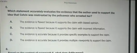 2728/2021
5.
Which statement accurately evaluates the evidence that the author used to support the
idea that Colvin was mistreated by the policemen who arrested her?
A.
The evidence is flawed because it supports the claim with biased opinion.
B. The evidence is flawed because it supports the claim with incorrect information.
C. The evidence is accurate because it provides specific examples to support the claim.
D. The evidence is accurate because it provides multiple viewpoints to support the claim.
6.
Print Assessment