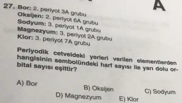 27.Bor: 2. periyot 3A grubu
Oksijen: 2 periyot 6A grubu
Sodyum: 3 periyot 1A grubu
Magnezyum: 3 periyot 2A grubu
Klor: 3. periyot 7A grubu
Periyodik cetveldek yerleri verilen elementlerden
hangisini n sembolün deki harf sayisi ile yari dolu or-
bital sayisi esittir?
A) Bor
B) Oksijen
C) Sodyum
D) Magnezyum
E) Klor