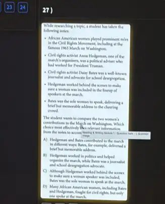 27)
While researching a topic.a student has taken the
following notes
- Alikan American women played prominent roles
in the Civil Rights Movement, including at the
famous 1963 March on Washington.
- Civil rights activist Anna Hedgeman, one of the
march's organisers, was a political adviser who
had worked for President Treman.
- Civil rights activist Dainy Bates was a well -known
yournalist and advocate for school desegregation.
- Helpeman woeked behind the scenes to make
ware a woman was included in the lineup of
speakers at the march.
- Bales was the sole woman to speak, delivering .
belief but memorable address to the cheering
crowd.
The student wants to compare the two women's
contributions to the March on Washington. Which
choice most effectively like relevant information
from the notes to Accompling is making Module 1: Question has 1 Quastion
I magin
A) Hedgeman and Bates contributed to the march
in different ways, Bates.for example, delivered a
belef but memorable addres.
B) Hedgeman worked in politics and helped
organine the march, while Rates was a journalist
and school descripregation advocate.
C) Akhough Helgeman worked behind the scenes
to make nare a woman speaker was included
Bates was the sole woman to speak at the march.
D) Many African American women, including Bates
and Hedgeman, fought for civil rights, but only
one spoke at the march