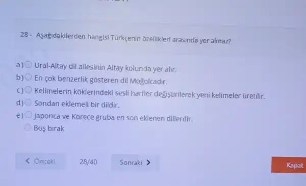 28- Asagidakilerden hangisi Türkçenin ozellikleri arasinda yer almaz?
a) Ural-Altay dil ailesinin Altay kolunda yer alir.
b) En cok benzerlik gosteren dil Mogolcadir.
Kelimelerin koklerindeki sesli harfler degiştirilerek yeni kelimeler üretilir.
d) Sondan eklemeli bir dildir.
e) Japonca ve Korece gruba en son eklenen dillerdir.
Bos birak