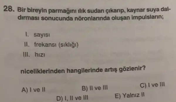 28. Bir bireyin parmagini llik sudan çikarip , kaynar suya dal-
dirmasi ronlarinda oluşan impulslarin;
I. sayisi
II. frekansi (sikliği)
III. hizi
nicelikleri nden hangilerinde artis gozlenir?
A) I ve ll
B) II ve III
C) I ve III
D) I, II ve III
E) Yalniz II