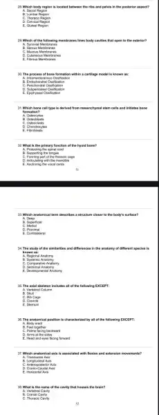 28. Which body region is located between the ribs and pelvis in the posterior aspect?
A. Sacral Region
C. Thoracic Region
D. Cervical Region
E. Gluteal Region
29. Which of the following membranes lines body cavities that open to the exterior?
A. Synovial Membranes
B. Serous Membranes
D. Cutaneous Membranes
E. Fibrous Membranes
30. The process of bone formation within a cartilage model is known as:
A. Intrame mbranous Ossification
B. Endoch ondral Ossifice tion
D. Subperiosteal Ossification
E. Epiphyseal Ossification
31. Which bone cell type is derived from mesenchymal stem cells and initiates bone
formation?
A. Osteocytes
C. Osteoclasts
D. Chondrocytes
E. Fibroblasts
32. What is the primary function of the hyoid bone?
A. Protecting the spinal cord
B. Supporting the tongue
C. Forming part of the thoracic cage
D. Articulating with the mandible
E. Anchoring the vocal cords
33. Which anatomical term describes a structure closer to the body's surface?
A Deep
B. Superficial
C. Medial
D Proximal
E. Contralateral
34. The study of the similarities and differences in the anatomy of different species is
known as:
A. Regional Anatomy
B. Systemic Anatomy
D. Sectional Anatomy
E. Developmental Anatomy
35. The axial skeleton includes all of the following EXCEPT:
A. Vertebral Column
C. Rib Cage
D. Clavicle
E. Sternum
36. The anatomical position is characterized by all of the following EXCEPT:
A. Body erect
C. Palms facing backward
D. Arms at the sides
E. Head and eyes facing forward
37. Which anatomical axis is associated with flexion and extension mo vements?
A. Transverse Axis
C. Anteroposterior Axis
D. Cranio-Caudal Axis
38. What is the name of the cavity that houses the brain 7
A. Vertebral Cavity
B. Cranial Cavity
C. Thoracic Cavity