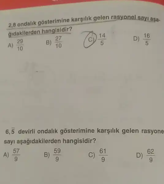 2.8 ondalik gosterimine karsilik gelen rasyonel sayi aşa-
Gidakilerden hangisidir?
D) (16)/(5)
A) (29)/(10)
B) (27)/(10)
(14)/(5)
6,overline (5) devirli ondalik gosterimine karşilik gelen rasyone
sayi aşagidakilei den hangisidir?
A) (57)/(9)
B) (59)/(9)
(61)/(9)
D) (62)/(9)