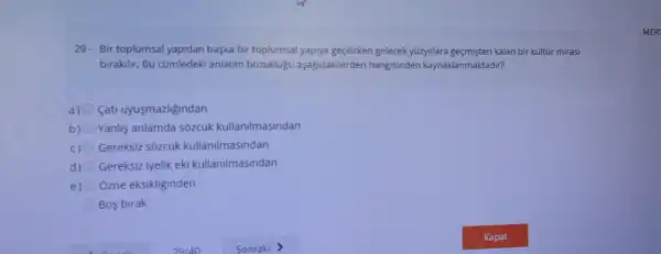 29. Bir toplumsal yapidan baska bir toplumsal gelecek yüzyillara gegmisten kalan bir kültúr mirasi
birakilir. Bu cümledeki anlatim bozuklugu aşağidakilerden kaynaklanmaktadir?
a) fati uyusmazligindan
b) Yanlis anlamda sozcük kullanilmasindan
c) 0 Gereksiz sozcúk kullanilmasindan
d) Gereksiz iyelik eki kullanilmasindan
e) Ozne eksikliginden
Bos birak