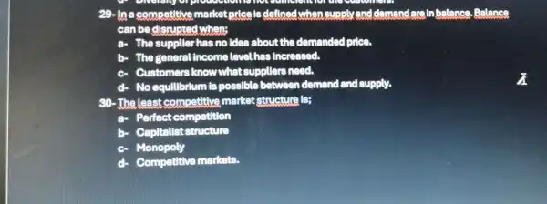 29- In a competitive market price is defined when supply and clemand lareinbalance Balance
can be disrupted when;
The suppller has no idea about the demanded price.
The general income level has increased.
Customers know what suppllers need.
No equilibrium is possible between demand and supply.
30-The least competitive market structure is;
Perfect competition
b Capitallst structure
Monopoly
Competitive markets.
a