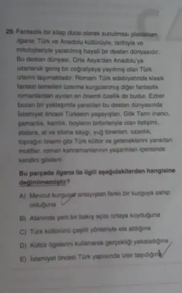 29. Fantastik bir kitap dizisi olarak sunulmasi planlanan
ligana; Türk ve Anadolu kültürüyle, tarihiyle ve
mitolojileriyle yaratilmiş hayali bir destan dünyasidir.
Bu destan dünyasi, Orta Asya'dan Anadolu'ya
uzanarak geniş bir cografyaya yayilmiş olan Tùrk
izlerini taşimaktadir Romani Türk edebiyatinda klasik
fantezi temelleri Ozerine kurgulanmiş diger fantastik
romanlardan ayiran en onemli ôzellik de budur . Ezber
bozan bir yaklaşimla yaratilan bu destan dünyasinda
Islamiyet oncesi Türklerin yaşayişlan, Gok Tanni inanci,
gamanlik, kamlik, boylarin birbirleriyle olan iletişimi,
atalara, at ve silaha saygi, yuộ tôrenleri, ozanlik,
topragin ônemi gibi Türk kültür ve geleneklerini yansitan
motifler, roman kahramanlarinin yaşantilan icerisinde
kendini gosterir.
Bu parçada llgana ile Ilgill aşağidakilerden hangisine
deginilmemistir?
A) Mevcut kurgusat anlayistan farkli bir kurguya sahip
olduguna
B) Alaninda yeni bir bakis açisi ortaya koyduguna
C) Türk küitürünü gesiti yônleriyle ele aldigina
D) Kultür ôgelerini kullanarak gerpekligi yakaladigina
E) Islamiyet oncesi Türk yapisinda izler tasidigine