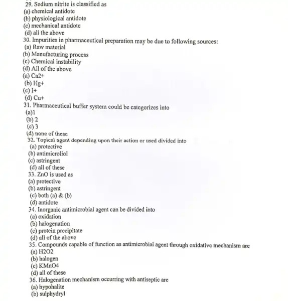 29. Sodium nitrite is classified as
(a) chemical antidote
(b) physiological antidote
(c) mechanical antidote
(d) all the above
30. Impurities in pharmaceutical preparation may be due to following sources:
(a) Raw material
(b) Manufacturing process
(c) Chemical instability
(d) All of the above
(a) Ca2+
(b) Hg+
(c) I+
(d) Cu+
31. Pharmaceutical buffer system could be categorizes into
(a) 1
(b) 2
(c) 3
(d) none of these
32. Topical agent depending upon their action or used divided into
(a) protective
(b) antimicroliol
(c) astringent
(d) all of these
33. ZnO is used as
(a) protective
(b) astringent
(c) both (a) &(b)
(d) antidote
34. Inorganic antimicrobial agent can be divided into
(a) oxidation
(b) halogenation
(c) protein precipitate
(d) all of the above
35. Compounds capable of function as antimicrobial agent through oxidative mechanism are
(a) H2O2
(b) halogen
(c) KMnO4
(d) all of these
36. Halogenation mechanism occurring with antiseptic are
(a)hypohalite
(b) sulphydryl