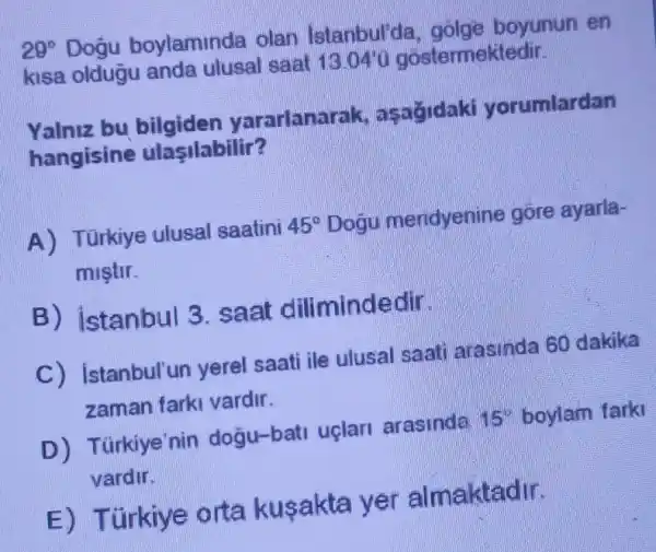 29^circ  Dogu boylaminda olan Istanbul'da , golge boyunun en
kisa oldugu anda ulusal saat 13.04'u góstermektedir.
Yalniz bu bilgiden yararlanar ak, asağidaki yorumlardan
hangisine ulasilabilir?
A) Türkiye ulusal saatini 45^circ  Dogu meridyenine góre ayarla-
miştir.
B) istanbul 3 . saat dilimindedir.
C) istanbul'un yerel saati ile ulusal saati arasinda 60 dakika
zaman farki vardir.
D) T Grkiye'nin dogu-bati uçlari arasinda 15'' boylam farki
vardir.
E) Túrkiye orta kusakta yer almaktadir.