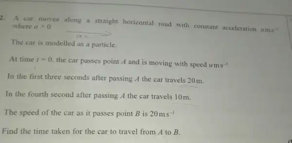 2.
A car moves along a straight horizontal road with constant acceleration
ams^-2
where agt 0
__
The car is modelled as a particle.
At time t=0
the car passes point A and is moving with speed ums^-1
In the first three seconds after passing A the car travels 20 m.
In the fourth second after passing A the car travels 10 m.
The speed of the car as it passes point B is 20ms^-1
Find the time taken for the car to travel from A to B.