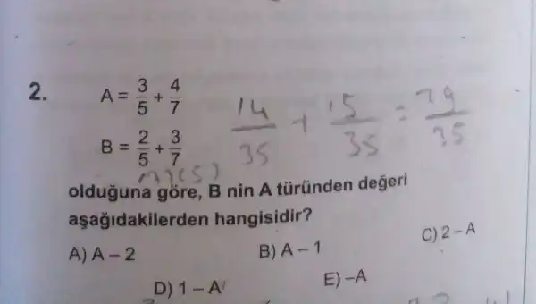 2.
A=(3)/(5)+(4)/(7)
B=(2)/(5)+(3)/(7)
olduguna gore, B nin A türünden degeri
a sagidakile rden hangisidir?
C) 2-A
A) A-2
B) A-1
D) 1-A'
E) -A